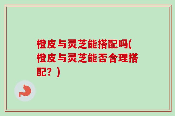 橙皮与灵芝能搭配吗(橙皮与灵芝能否合理搭配？)