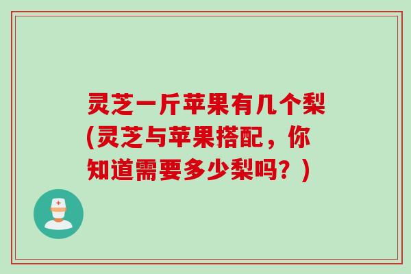 灵芝一斤苹果有几个梨(灵芝与苹果搭配，你知道需要多少梨吗？)