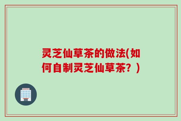 灵芝仙草茶的做法(如何自制灵芝仙草茶？)