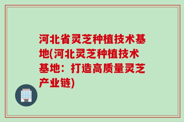 河北省灵芝种植技术基地(河北灵芝种植技术基地：打造高质量灵芝产业链)