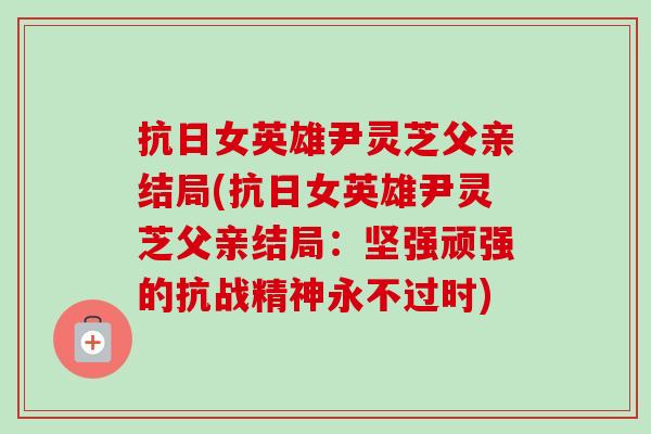 抗日女英雄尹灵芝父亲结局(抗日女英雄尹灵芝父亲结局：坚强顽强的抗战精神永不过时)