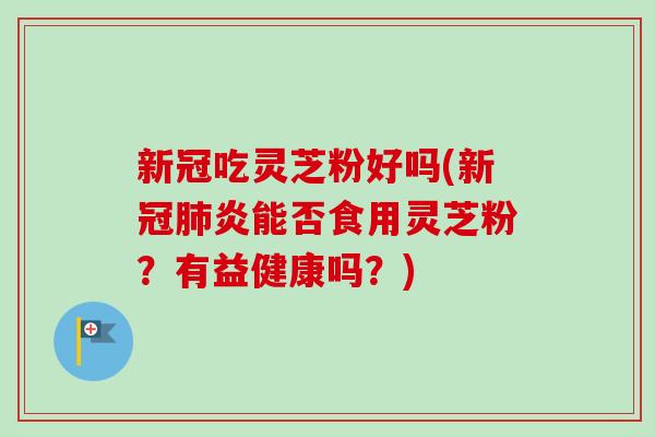 新冠吃灵芝粉好吗(新冠肺炎能否食用灵芝粉？有益健康吗？)