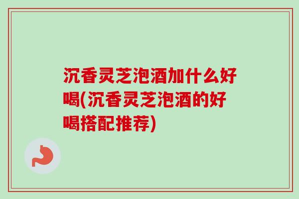 沉香灵芝泡酒加什么好喝(沉香灵芝泡酒的好喝搭配推荐)