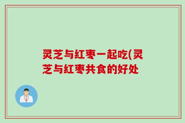 灵芝与红枣一起吃(灵芝与红枣共食的好处 灵芝与红枣一起吃(灵芝与红枣共食的好处
