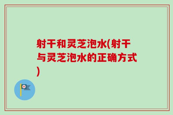 射干和灵芝泡水(射干与灵芝泡水的正确方式)