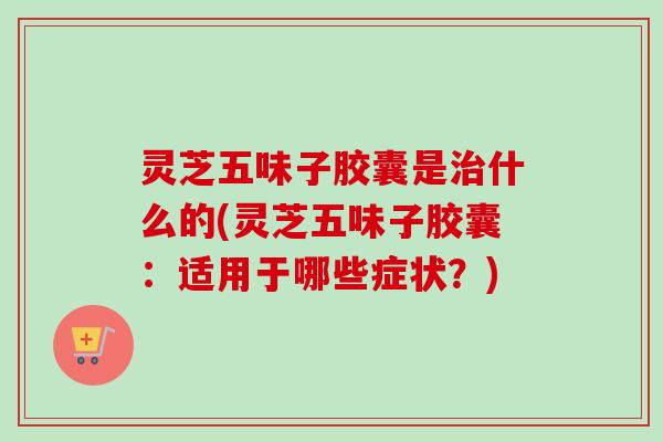 灵芝五味子胶囊是治什么的(灵芝五味子胶囊：适用于哪些症状？)