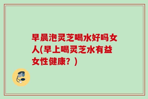 早晨泡灵芝喝水好吗女人(早上喝灵芝水有益女性健康？)