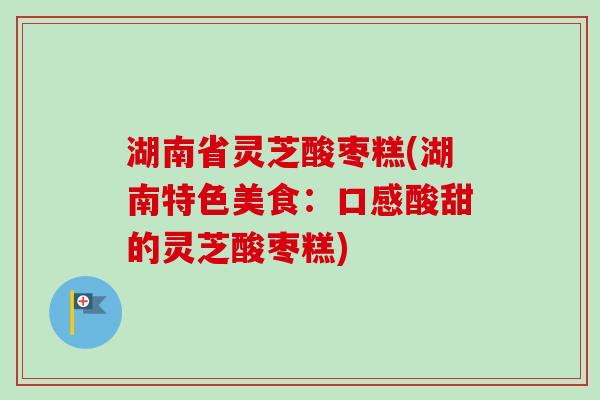 湖南省灵芝酸枣糕(湖南特色美食：口感酸甜的灵芝酸枣糕)
