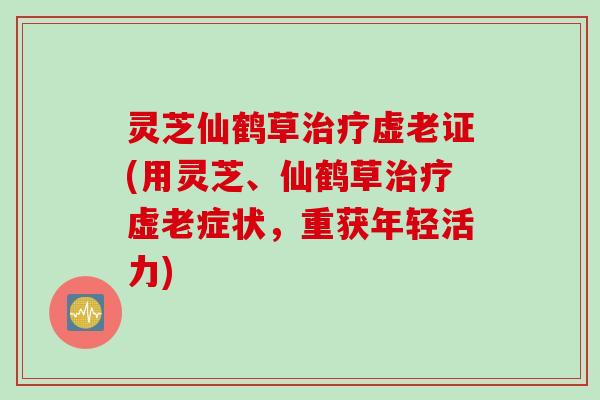 灵芝仙鹤草虚老证(用灵芝、仙鹤草虚老症状，重获年轻活力)