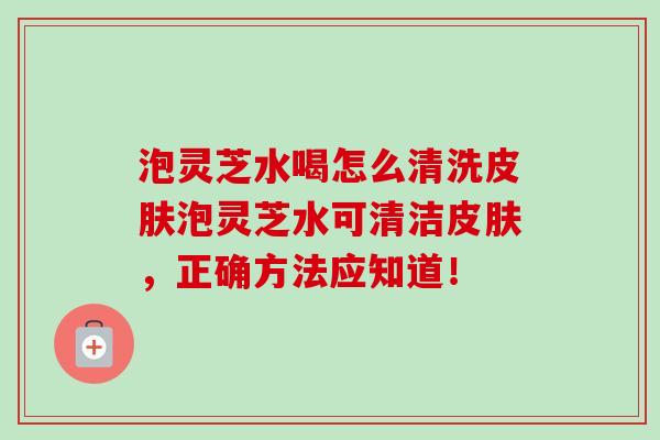 泡灵芝水喝怎么清洗皮肤泡灵芝水可清洁皮肤，正确方法应知道！