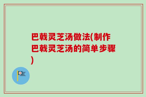 巴戟灵芝汤做法(制作巴戟灵芝汤的简单步骤)
