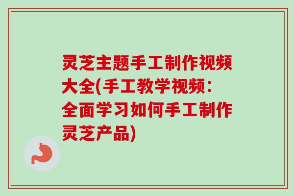 灵芝主题手工制作视频大全(手工教学视频：全面学习如何手工制作灵芝产品)