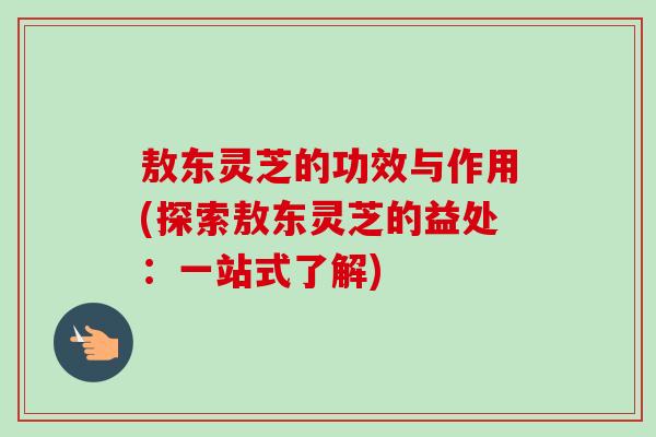 敖东灵芝的功效与作用(探索敖东灵芝的益处：一站式了解)