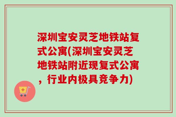 深圳宝安灵芝地铁站复式公寓(深圳宝安灵芝地铁站附近现复式公寓，行业内极具竞争力)