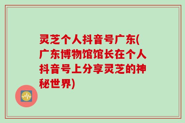 灵芝个人抖音号广东(广东博物馆馆长在个人抖音号上分享灵芝的神秘世界)