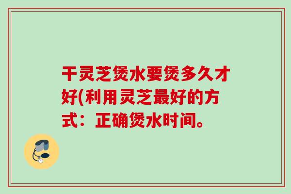 干灵芝煲水要煲多久才好(利用灵芝最好的方式：正确煲水时间。