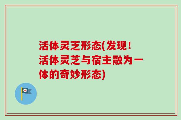 活体灵芝形态(发现！活体灵芝与宿主融为一体的奇妙形态)