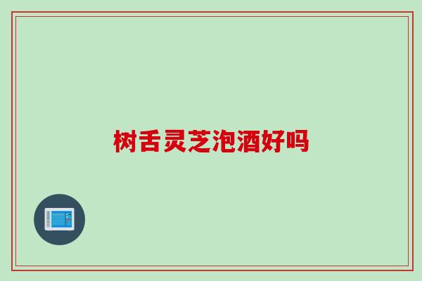 树舌灵芝泡酒好吗