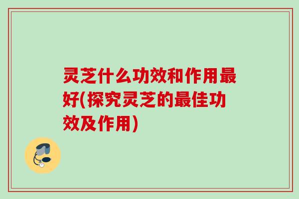 灵芝什么功效和作用最好(探究灵芝的最佳功效及作用)