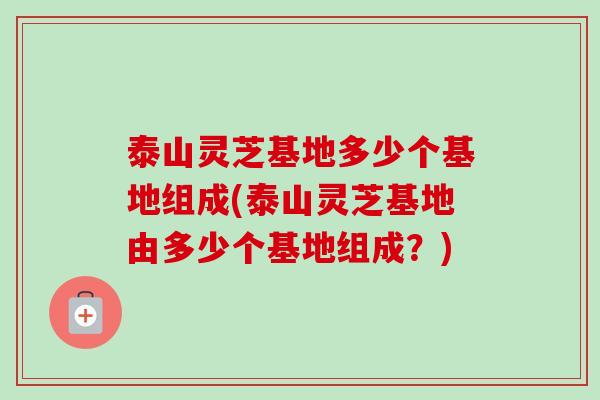 泰山灵芝基地多少个基地组成(泰山灵芝基地由多少个基地组成？)