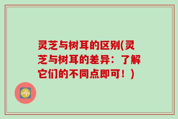 灵芝与树耳的区别(灵芝与树耳的差异：了解它们的不同点即可！)