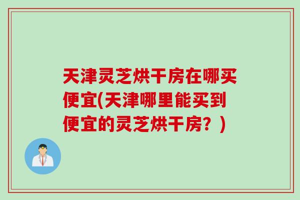 天津灵芝烘干房在哪买便宜(天津哪里能买到便宜的灵芝烘干房？)