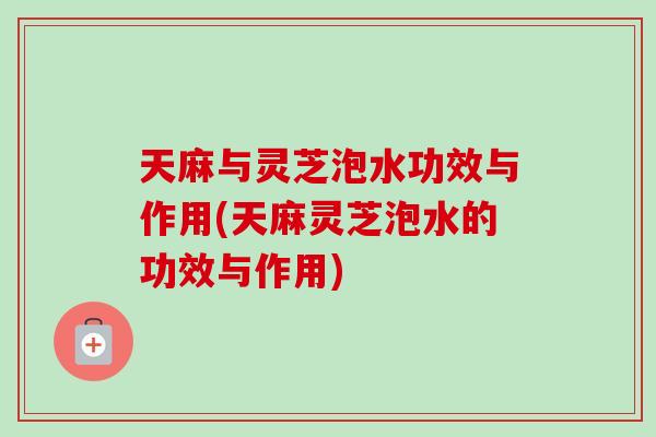天麻与灵芝泡水功效与作用(天麻灵芝泡水的功效与作用)