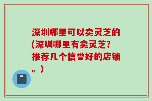 深圳哪里可以卖灵芝的(深圳哪里有卖灵芝？推荐几个信誉好的店铺。)