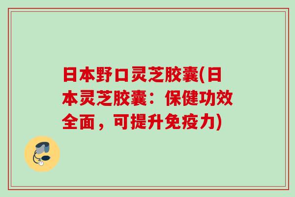 日本野口灵芝胶囊(日本灵芝胶囊：保健功效全面，可提升免疫力)