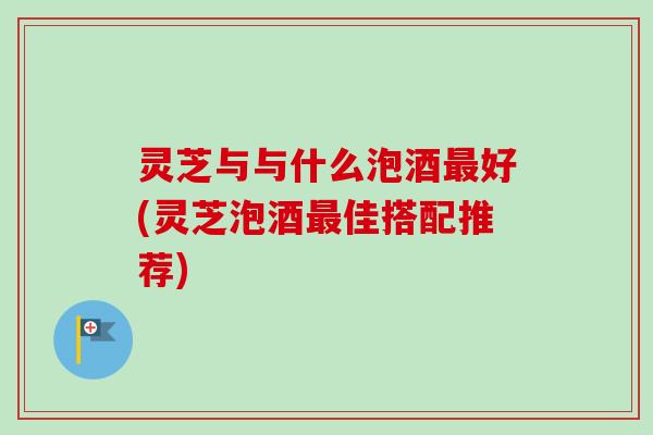 灵芝与与什么泡酒最好(灵芝泡酒最佳搭配推荐)
