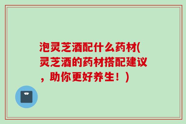 泡灵芝酒配什么药材(灵芝酒的药材搭配建议，助你更好养生！)