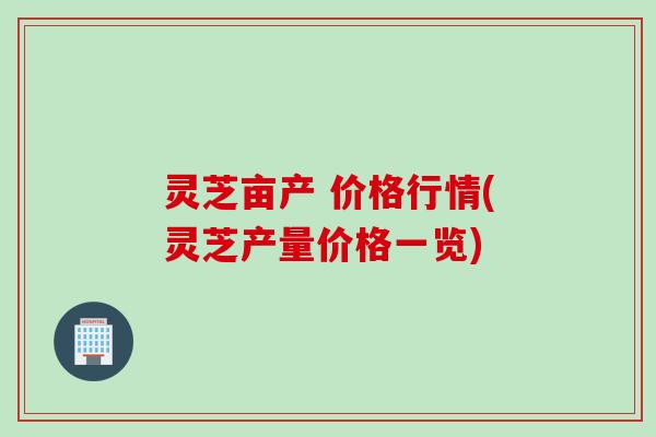 灵芝亩产 价格行情(灵芝产量价格一览)