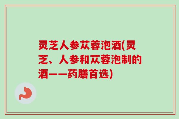 灵芝人参苁蓉泡酒(灵芝、人参和苁蓉泡制的酒——药膳首选)
