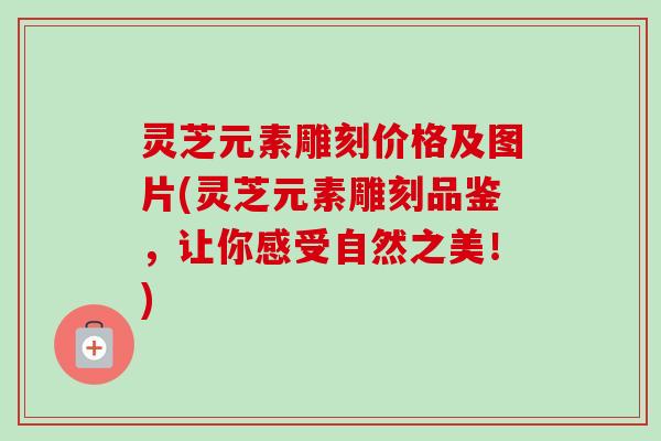 灵芝元素雕刻价格及图片(灵芝元素雕刻品鉴，让你感受自然之美！)