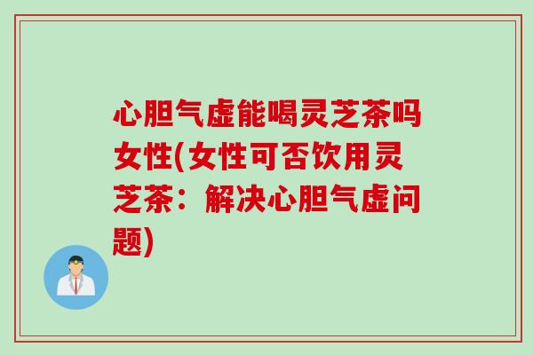 心胆气虚能喝灵芝茶吗女性(女性可否饮用灵芝茶：解决心胆气虚问题)