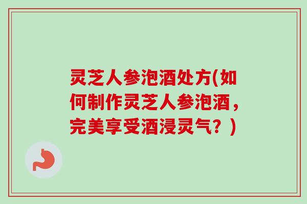 灵芝人参泡酒处方(如何制作灵芝人参泡酒，完美享受酒浸灵气？)