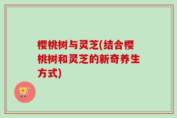 樱桃树与灵芝(结合樱桃树和灵芝的新奇养生方式)