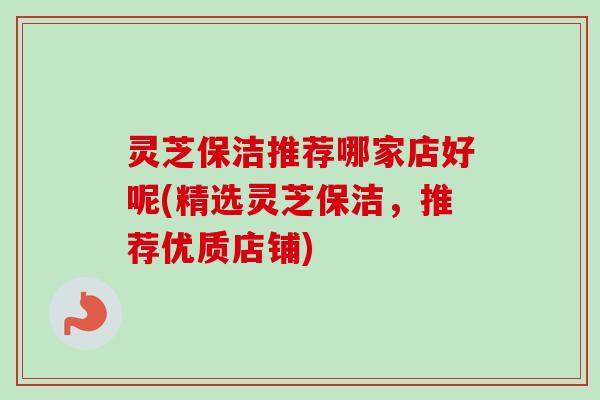 灵芝保洁推荐哪家店好呢(精选灵芝保洁，推荐优质店铺)