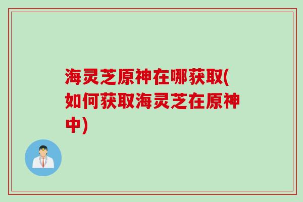 海灵芝原神在哪获取(如何获取海灵芝在原神中)