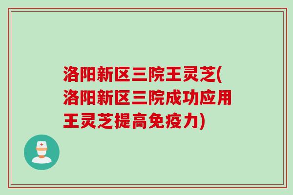 洛阳新区三院王灵芝(洛阳新区三院成功应用王灵芝提高免疫力)