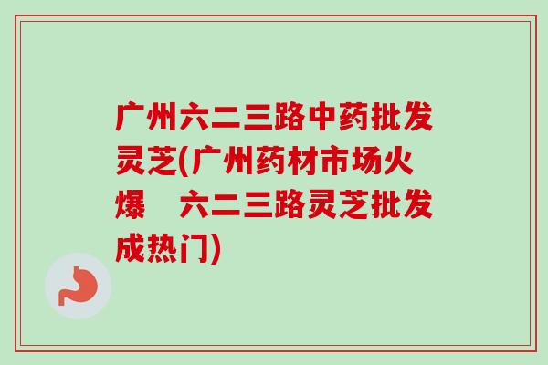 广州六二三路中药批发灵芝(广州药材市场火爆　六二三路灵芝批发成热门)
