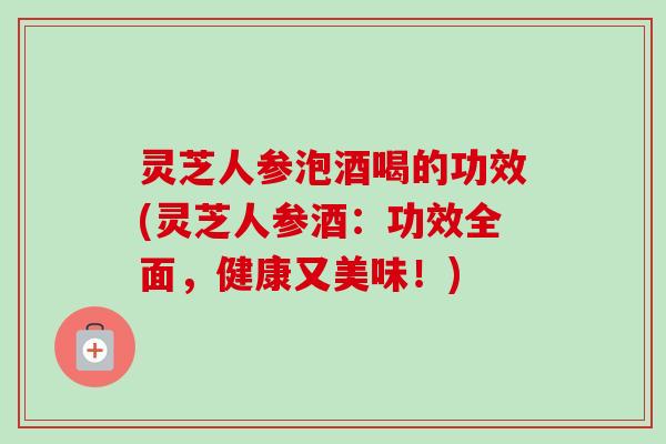 灵芝人参泡酒喝的功效(灵芝人参酒：功效全面，健康又美味！)