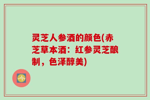 灵芝人参酒的颜色(赤芝草本酒：红参灵芝酿制，色泽醇美)