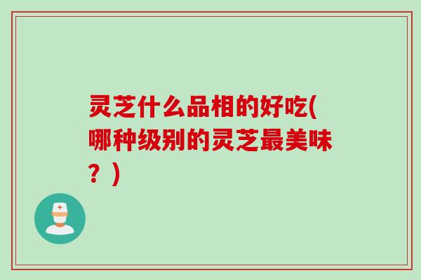 灵芝什么品相的好吃(哪种级别的灵芝最美味？)