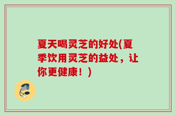 夏天喝灵芝的好处(夏季饮用灵芝的益处，让你更健康！)