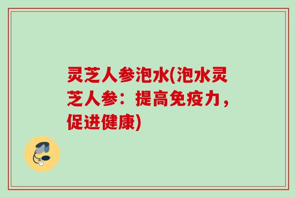 灵芝人参泡水(泡水灵芝人参：提高免疫力，促进健康)