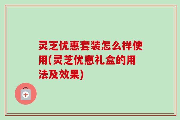 灵芝优惠套装怎么样使用(灵芝优惠礼盒的用法及效果)