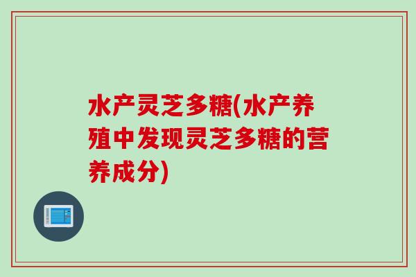 水产灵芝多糖(水产养殖中发现灵芝多糖的营养成分)