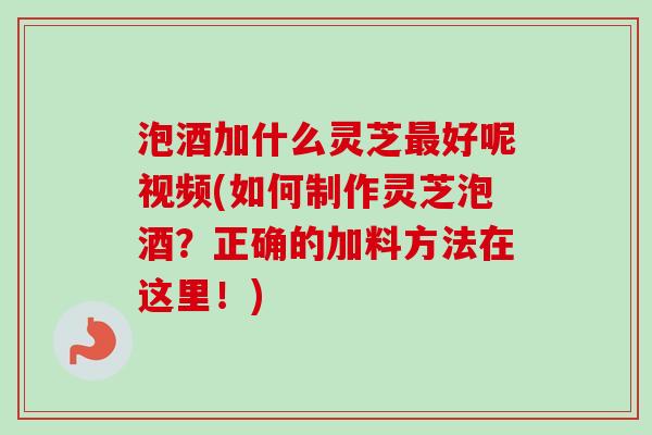 泡酒加什么灵芝最好呢视频(如何制作灵芝泡酒？正确的加料方法在这里！)