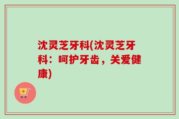 沈灵芝牙科(沈灵芝牙科：呵护牙齿，关爱健康)